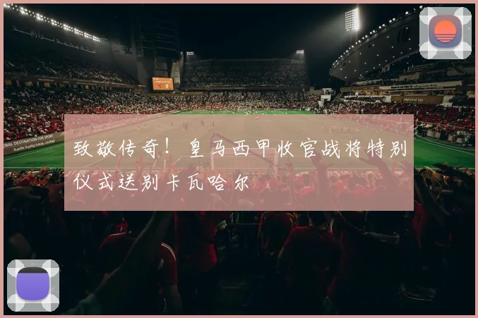 致敬传奇！皇马西甲收官战将特别仪式送别卡瓦哈尔
