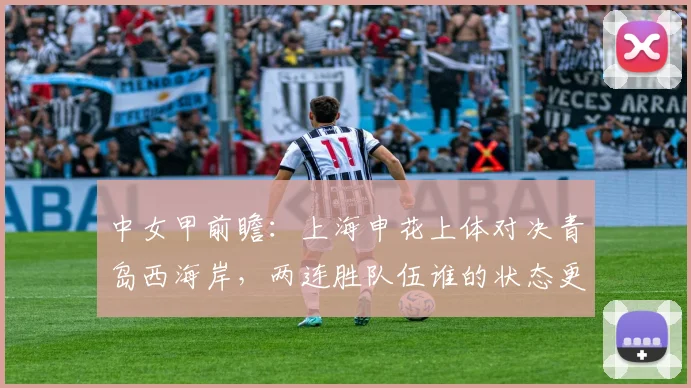 中女甲前瞻：上海申花上体对决青岛西海岸，两连胜队伍谁的状态更胜一筹？