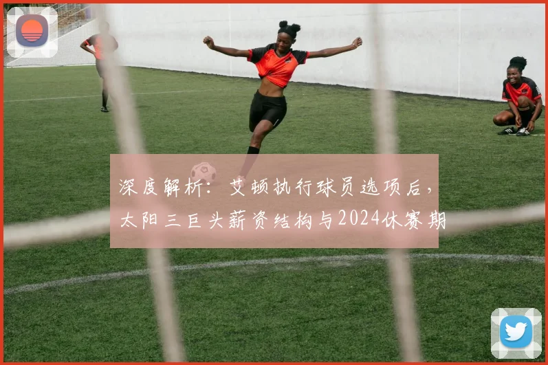 深度解析：艾顿执行球员选项后，太阳三巨头薪资结构与2024休赛期操作全指南
