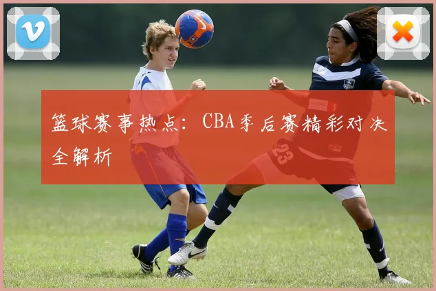 篮球赛事热点：CBA季后赛精彩对决全解析