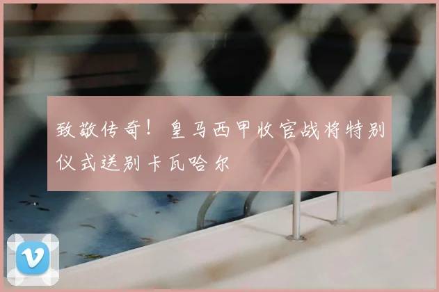 致敬传奇！皇马西甲收官战将特别仪式送别卡瓦哈尔