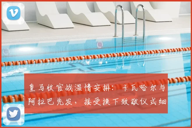 皇马收官战温情安排:卡瓦哈尔与阿拉巴先发,接受换下致敬仪式细节曝光