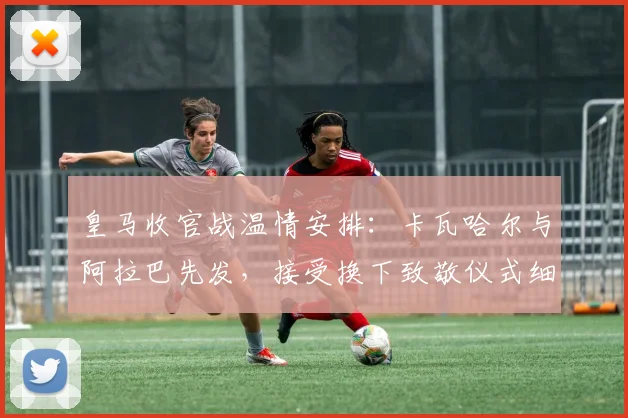 皇马收官战温情安排：卡瓦哈尔与阿拉巴先发，接受换下致敬仪式细节曝光