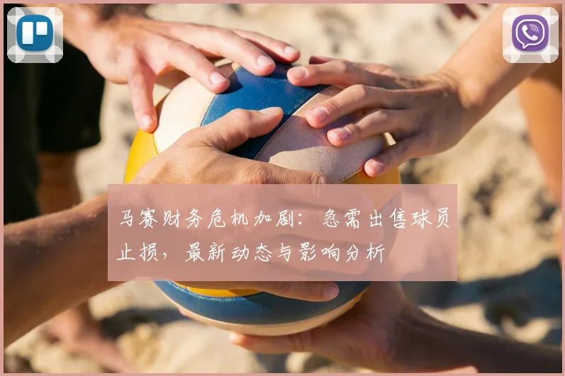 马赛财务危机加剧：急需出售球员止损，最新动态与影响分析