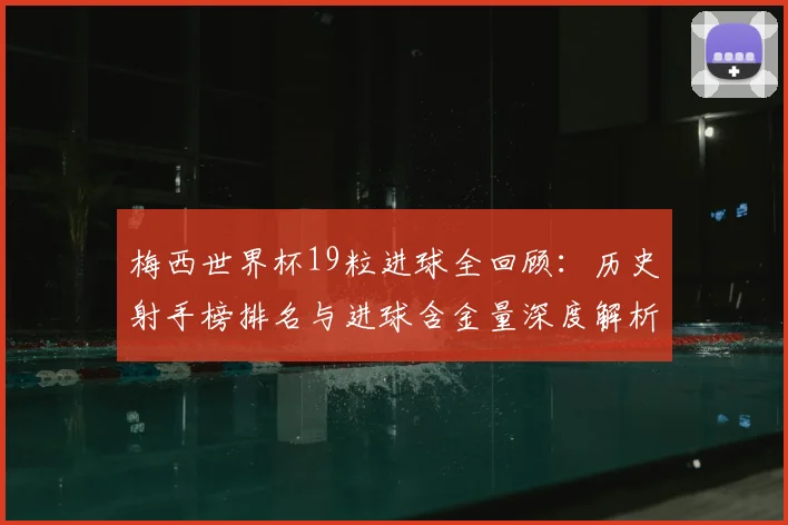 梅西世界杯19粒进球全回顾：历史射手榜排名与进球含金量深度解析